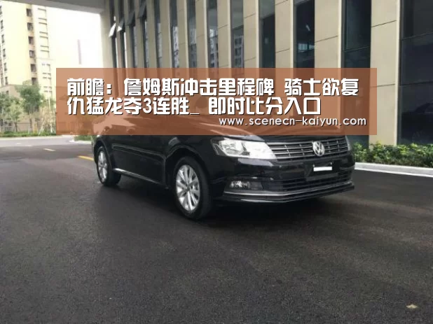 前瞻:詹姆斯冲击里程碑 骑士欲复仇猛龙夺3连胜_ 即时比分入口(图2) 即时比分入口